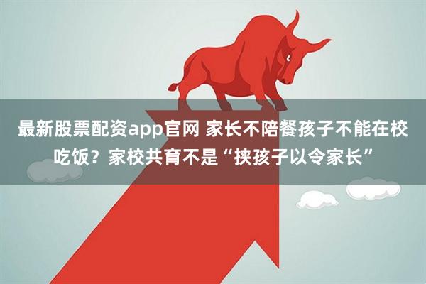 最新股票配资app官网 家长不陪餐孩子不能在校吃饭？家校共育不是“挟孩子以令家长”