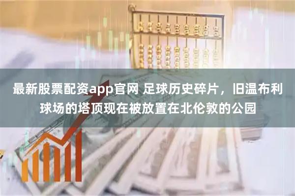 最新股票配资app官网 足球历史碎片，旧温布利球场的塔顶现在被放置在北伦敦的公园