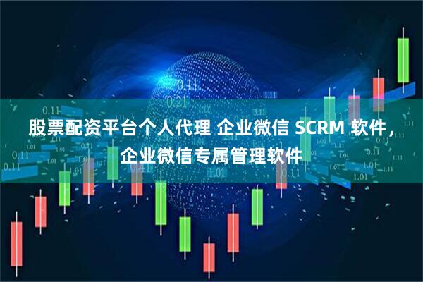股票配资平台个人代理 企业微信 SCRM 软件，企业微信专属管理软件