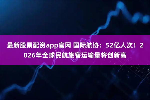 最新股票配资app官网 国际航协：52亿人次！2026年全球民航旅客运输量将创新高