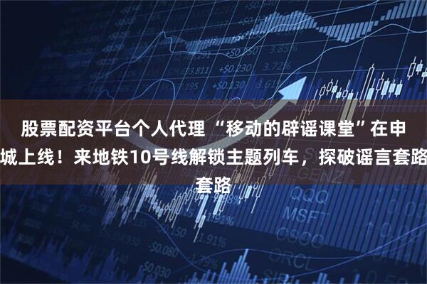 股票配资平台个人代理 “移动的辟谣课堂”在申城上线！来地铁10号线解锁主题列车，探破谣言套路