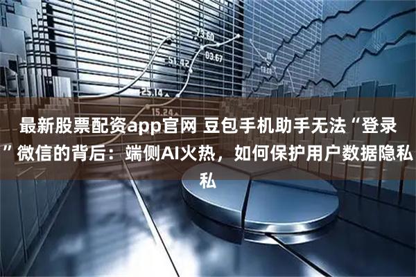 最新股票配资app官网 豆包手机助手无法“登录”微信的背后：端侧AI火热，如何保护用户数据隐私