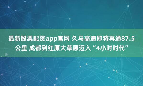 最新股票配资app官网 久马高速即将再通87.5公里 成都到红原大草原迈入“4小时时代”