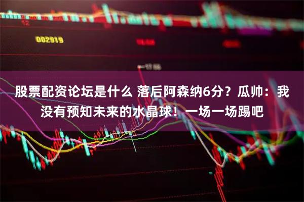 股票配资论坛是什么 落后阿森纳6分？瓜帅：我没有预知未来的水晶球！一场一场踢吧