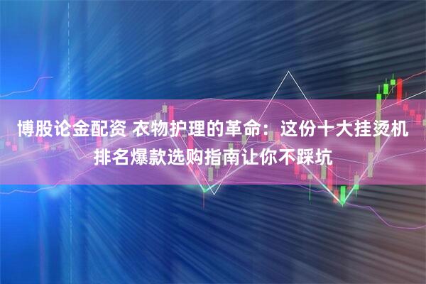 博股论金配资 衣物护理的革命：这份十大挂烫机排名爆款选购指南让你不踩坑