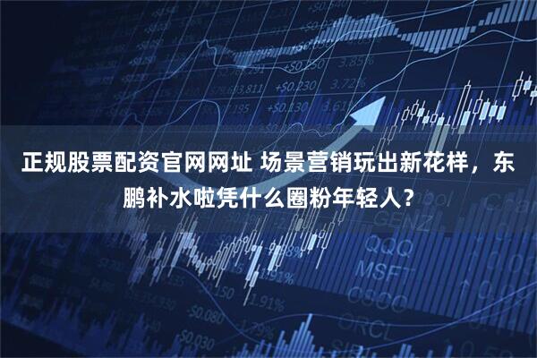 正规股票配资官网网址 场景营销玩出新花样，东鹏补水啦凭什么圈粉年轻人？