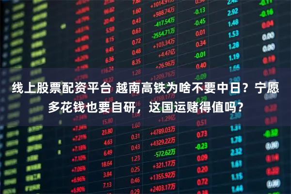 线上股票配资平台 越南高铁为啥不要中日？宁愿多花钱也要自研，这国运赌得值吗？