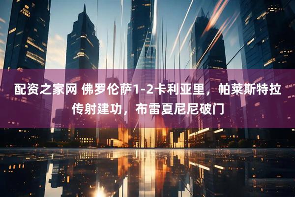 配资之家网 佛罗伦萨1-2卡利亚里，帕莱斯特拉传射建功，布雷夏尼尼破门