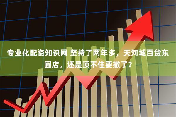 专业化配资知识网 坚持了两年多，天河城百货东圃店，还是顶不住要撤了？