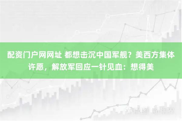 配资门户网网址 都想击沉中国军舰？美西方集体许愿，解放军回应一针见血：想得美