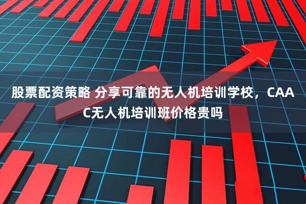 股票配资策略 分享可靠的无人机培训学校，CAAC无人机培训班价格贵吗
