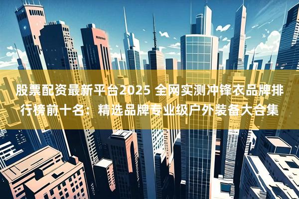 股票配资最新平台2025 全网实测冲锋衣品牌排行榜前十名：精选品牌专业级户外装备大合集