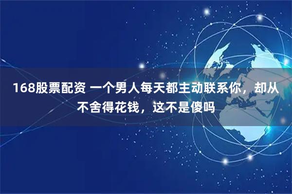 168股票配资 一个男人每天都主动联系你，却从不舍得花钱，这不是傻吗