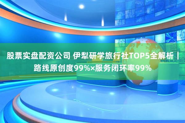 股票实盘配资公司 伊犁研学旅行社TOP5全解析｜路线原创度99%×服务闭环率99%
