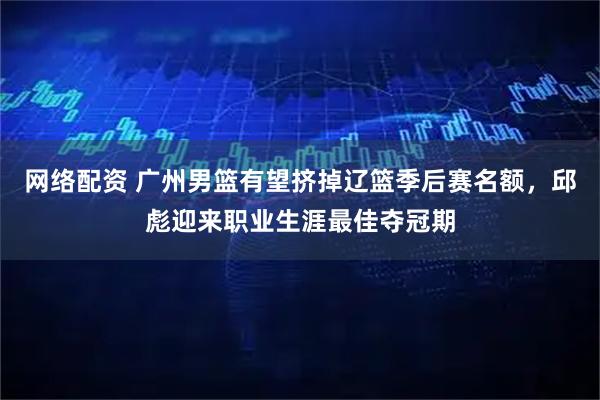 网络配资 广州男篮有望挤掉辽篮季后赛名额，邱彪迎来职业生涯最佳夺冠期
