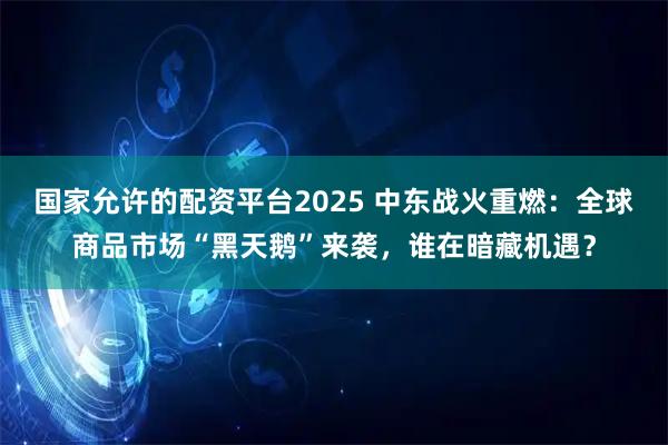 国家允许的配资平台2025 中东战火重燃：全球商品市场“黑天鹅”来袭，谁在暗藏机遇？