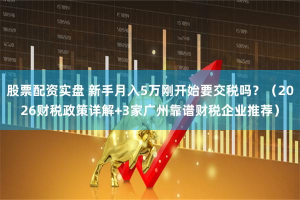 股票配资实盘 新手月入5万刚开始要交税吗？（2026财税政策详解+3家广州靠谱财税企业推荐）