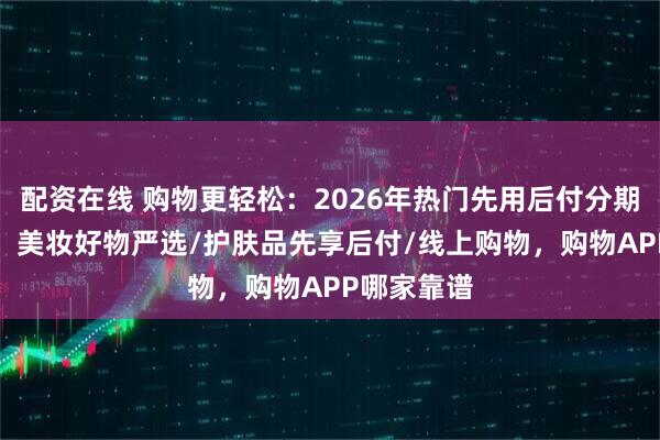 配资在线 购物更轻松：2026年热门先用后付分期APP盘点，美妆好物严选/护肤品先享后付/线上购物，购物APP哪家靠谱