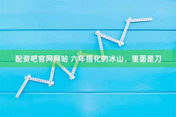 配资吧官网网站 六年捂化的冰山，里面是刀