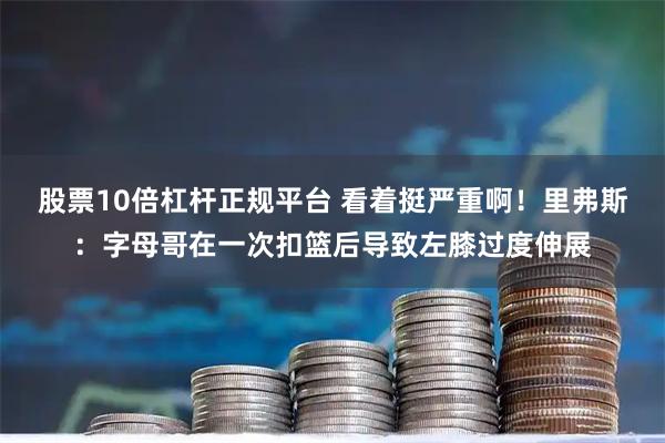 股票10倍杠杆正规平台 看着挺严重啊！里弗斯：字母哥在一次扣篮后导致左膝过度伸展