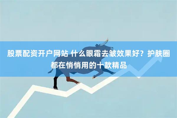 股票配资开户网站 什么眼霜去皱效果好？护肤圈都在悄悄用的十款精品