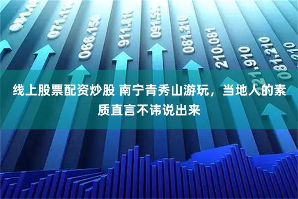 线上股票配资炒股 南宁青秀山游玩，当地人的素质直言不讳说出来