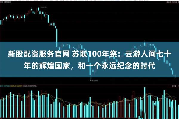 新股配资服务官网 苏联100年祭：云游人间七十年的辉煌国家，和一个永远纪念的时代