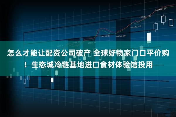 怎么才能让配资公司破产 全球好物家门口平价购！生态城冷链基地进口食材体验馆投用