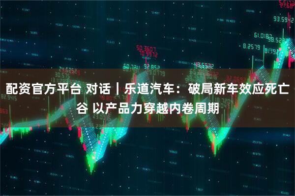 配资官方平台 对话｜乐道汽车：破局新车效应死亡谷 以产品力穿越内卷周期